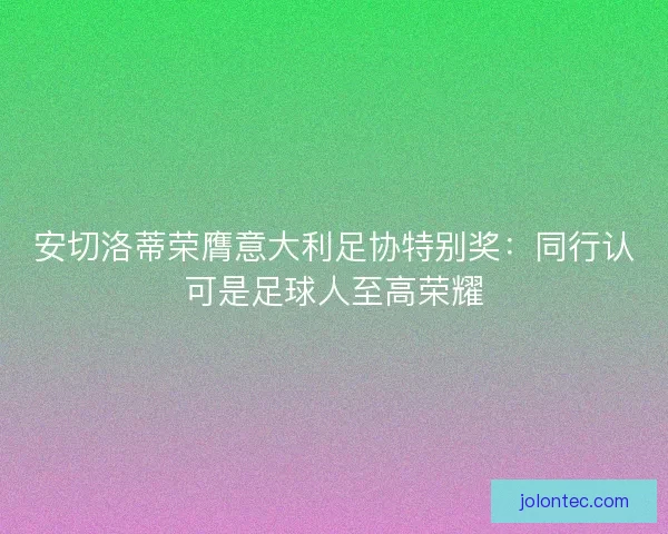 安切洛蒂荣膺意大利足协特别奖：同行认可是足球人至高荣耀