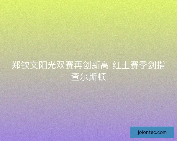 郑钦文阳光双赛再创新高 红土赛季剑指查尔斯顿