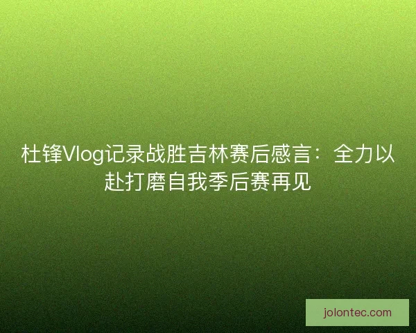 杜锋Vlog记录战胜吉林赛后感言：全力以赴打磨自我季后赛再见