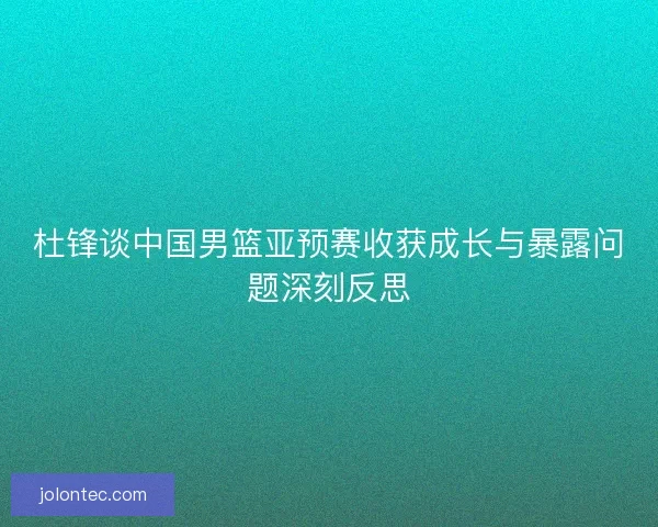 杜锋谈中国男篮亚预赛收获成长与暴露问题深刻反思