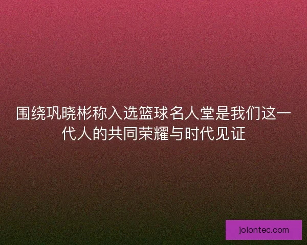 围绕巩晓彬称入选篮球名人堂是我们这一代人的共同荣耀与时代见证