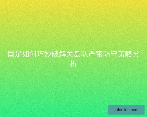 国足如何巧妙破解关岛队严密防守策略分析
