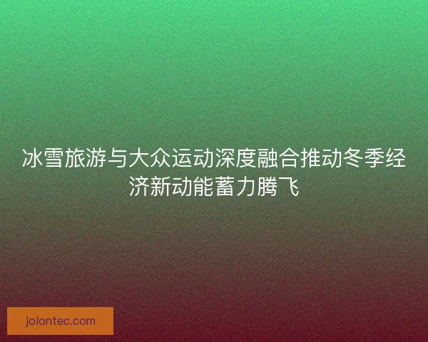 冰雪旅游与大众运动深度融合推动冬季经济新动能蓄力腾飞